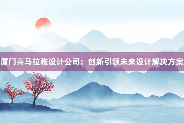 厦门喜马拉雅设计公司：创新引领未来设计解决方案