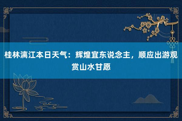 桂林漓江本日天气：辉煌宜东说念主，顺应出游观赏山水甘愿